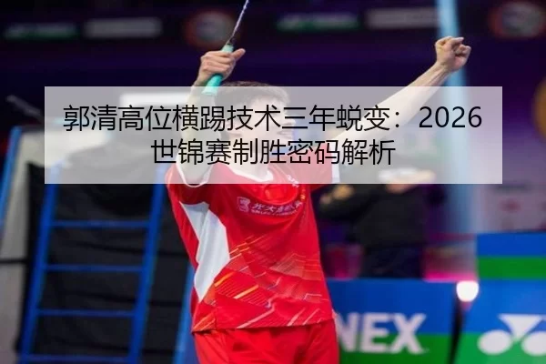 郭清高位横踢技术三年蜕变：2026世锦赛制胜密码解析